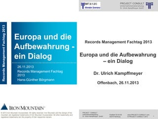 Records Management Fachtag 2013

INFORMATION MANAGEMENT

Europa und die
Aufbewahrung ein Dialog
26.11.2013
Records Management Fachtag
2013
Hans-Günther Börgmann

© 2013 Iron Mountain Incorporated. All rights reserved. Iron Mountain and the design of the
mountain are registered trademarks of Iron Mountain Incorporated. All other trademarks and
registered trademarks are the property of their respective owners.

Records Management Fachtag 2013

Europa und die Aufbewahrung
– ein Dialog
Dr. Ulrich Kampffmeyer
Offenbach, 26.11.2013

PROJECT CONSULT
Unternehmensberatung
Dr. Ulrich Kampffmeyer GmbH

Postfach 20 25 55
20218 Hamburg

www.PROJECT-CONSULT.com
© PROJECT CONSULT 2013

1

 