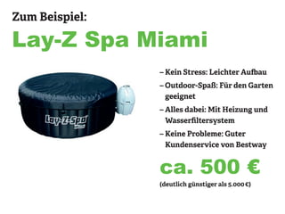 Zum Beispiel:
Lay-Z Spa Miami
– Kein Stress: Leichter Aufbau
– Outdoor-Spaß: Für den Garten
geeignet
– Alles dabei: Mit Heizung und
Wasserfiltersystem
– Keine Probleme: Guter
Kundenservice von Bestway
(deutlich günstiger als 5.000 €)
ca. 500 €
 
