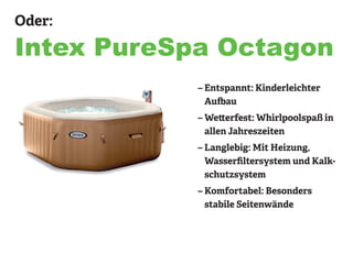 Oder:
Intex PureSpa Octagon
– Entspannt: Kinderleichter
Aufbau
– Wetterfest: Whirlpoolspaß in
allen Jahreszeiten
– Langlebig: Mit Heizung,
Wasserfiltersystem und Kalk-
schutzsystem
– Komfortabel: Besonders
stabile Seitenwände
 