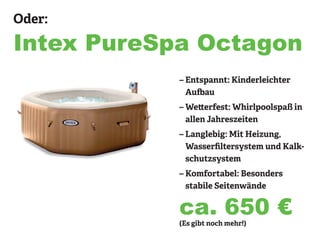 Oder:
Intex PureSpa Octagon
– Entspannt: Kinderleichter
Aufbau
– Wetterfest: Whirlpoolspaß in
allen Jahreszeiten
– Langlebig: Mit Heizung,
Wasserfiltersystem und Kalk-
schutzsystem
– Komfortabel: Besonders
stabile Seitenwände
(Es gibt noch mehr!)
ca. 650 €
 