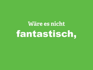 Wäre es nicht
fantastisch,
 