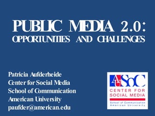 PUBLIC MEDIA 2.0: OPPORTUNITIES AND CHALLENGES Patricia Aufderheide Center for Social Media School of Communication American University  [email_address] 