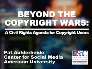 BEYOND THE COPYRIGHT WARS:A Civil Rights Agenda for Copyright Users Pat Aufderheide  Center for Social Media  American University  