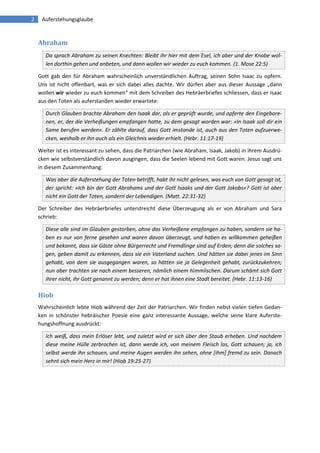 2 Auferstehungsglaube 
Abraham Da sprach Abraham zu seinen Knechten: Bleibt ihr hier mit dem Esel, ich aber und der Knabe wol- len dorthin gehen und anbeten, und dann wollen wir wieder zu euch kommen. (1. Mose 22:5) 
Gott gab den für Abraham wahrscheinlich unverständlichen Auftrag, seinen Sohn Isaac zu opfern. Uns ist nicht offenbart, was er sich dabei alles dachte. Wir dürfen aber aus dieser Aussage „dann wollen wir wieder zu euch kommen“ mit dem Schreiber des Hebräerbriefes schliessen, dass er Isaac aus den Toten als auferstanden wieder erwartete: Durch Glauben brachte Abraham den Isaak dar, als er geprüft wurde, und opferte den Eingebore- nen, er, der die Verheißungen empfangen hatte, zu dem gesagt worden war: »In Isaak soll dir ein Same berufen werden«. Er zählte darauf, dass Gott imstande ist, auch aus den Toten aufzuerwe- cken, weshalb er ihn auch als ein Gleichnis wieder erhielt. (Hebr. 11:17-19) 
Weiter ist es interessant zu sehen, dass die Patriarchen (wie Abraham, Isaak, Jakob) in ihrem Ausdrü- cken wie selbstverständlich davon ausgingen, dass die Seelen lebend mit Gott waren. Jesus sagt uns in diesem Zusammenhang: Was aber die Auferstehung der Toten betrifft, habt ihr nicht gelesen, was euch von Gott gesagt ist, der spricht: »Ich bin der Gott Abrahams und der Gott Isaaks und der Gott Jakobs«? Gott ist aber nicht ein Gott der Toten, sondern der Lebendigen. (Matt. 22:31-32) 
Der Schreiber des Hebräerbriefes unterstreicht diese Überzeugung als er von Abraham und Sara schrieb: Diese alle sind im Glauben gestorben, ohne das Verheißene empfangen zu haben, sondern sie ha- ben es nur von ferne gesehen und waren davon überzeugt, und haben es willkommen geheißen und bekannt, dass sie Gäste ohne Bürgerrecht und Fremdlinge sind auf Erden; denn die solches sa- gen, geben damit zu erkennen, dass sie ein Vaterland suchen. Und hätten sie dabei jenes im Sinn gehabt, von dem sie ausgegangen waren, so hätten sie ja Gelegenheit gehabt, zurückzukehren; nun aber trachten sie nach einem besseren, nämlich einem himmlischen. Darum schämt sich Gott ihrer nicht, ihr Gott genannt zu werden; denn er hat ihnen eine Stadt bereitet. (Hebr. 11:13-16) 
Hiob 
Wahrscheinlich lebte Hiob während der Zeit der Patriarchen. Wir finden nebst vielen tiefen Gedan- ken in schönster hebräischer Poesie eine ganz interessante Aussage, welche seine klare Auferste- hungshoffnung ausdrückt: Ich weiß, dass mein Erlöser lebt, und zuletzt wird er sich über den Staub erheben. Und nachdem diese meine Hülle zerbrochen ist, dann werde ich, von meinem Fleisch los, Gott schauen; ja, ich selbst werde ihn schauen, und meine Augen werden ihn sehen, ohne [ihm] fremd zu sein. Danach sehnt sich mein Herz in mir! (Hiob 19:25-27) 
 