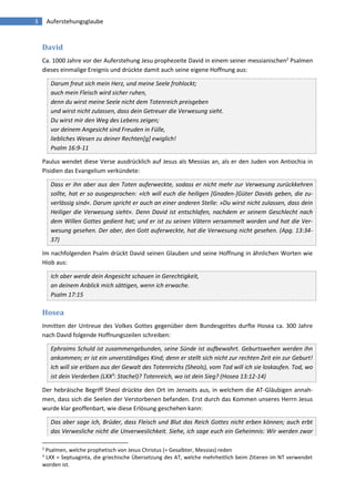 3 Auferstehungsglaube 
David 
Ca. 1000 Jahre vor der Auferstehung Jesu prophezeite David in einem seiner messianischen2 Psalmen dieses einmalige Ereignis und drückte damit auch seine eigene Hoffnung aus: Darum freut sich mein Herz, und meine Seele frohlockt; auch mein Fleisch wird sicher ruhen, denn du wirst meine Seele nicht dem Totenreich preisgeben und wirst nicht zulassen, dass dein Getreuer die Verwesung sieht. Du wirst mir den Weg des Lebens zeigen; vor deinem Angesicht sind Freuden in Fülle, liebliches Wesen zu deiner Rechten[g] ewiglich! Psalm 16:9-11 
Paulus wendet diese Verse ausdrücklich auf Jesus als Messias an, als er den Juden von Antiochia in Pisidien das Evangelium verkündete: Dass er ihn aber aus den Toten auferweckte, sodass er nicht mehr zur Verwesung zurückkehren sollte, hat er so ausgesprochen: »Ich will euch die heiligen [Gnaden-]Güter Davids geben, die zu- verlässig sind«. Darum spricht er auch an einer anderen Stelle: »Du wirst nicht zulassen, dass dein Heiliger die Verwesung sieht«. Denn David ist entschlafen, nachdem er seinem Geschlecht nach dem Willen Gottes gedient hat; und er ist zu seinen Vätern versammelt worden und hat die Ver- wesung gesehen. Der aber, den Gott auferweckte, hat die Verwesung nicht gesehen. (Apg. 13:34- 37) 
Im nachfolgenden Psalm drückt David seinen Glauben und seine Hoffnung in ähnlichen Worten wie Hiob aus: Ich aber werde dein Angesicht schauen in Gerechtigkeit, an deinem Anblick mich sättigen, wenn ich erwache. Psalm 17:15 
Hosea 
Inmitten der Untreue des Volkes Gottes gegenüber dem Bundesgottes durfte Hosea ca. 300 Jahre nach David folgende Hoffnungszeilen schreiben: Ephraims Schuld ist zusammengebunden, seine Sünde ist aufbewahrt. Geburtswehen werden ihn ankommen; er ist ein unverständiges Kind; denn er stellt sich nicht zur rechten Zeit ein zur Geburt! Ich will sie erlösen aus der Gewalt des Totenreichs (Sheols), vom Tod will ich sie loskaufen. Tod, wo ist dein Verderben (LXX3: Stachel)? Totenreich, wo ist dein Sieg? (Hosea 13:12-14) 
Der hebräische Begriff Sheol drückte den Ort im Jenseits aus, in welchem die AT-Gläubigen annah- men, dass sich die Seelen der Verstorbenen befanden. Erst durch das Kommen unseres Herrn Jesus wurde klar geoffenbart, wie diese Erlösung geschehen kann: Das aber sage ich, Brüder, dass Fleisch und Blut das Reich Gottes nicht erben können; auch erbt das Verwesliche nicht die Unverweslichkeit. Siehe, ich sage euch ein Geheimnis: Wir werden zwar 
2 Psalmen, welche prophetisch von Jesus Christus (= Gesalbter, Messias) reden 
3 LXX = Septuaginta, die griechische Übersetzung des AT, welche mehrheitlich beim Zitieren im NT verwendet worden ist.  