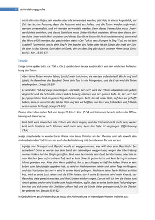 4 Auferstehungsglaube 
nicht alle entschlafen, wir werden aber alle verwandelt werden, plötzlich, in einem Augenblick, zur Zeit der letzten Posaune; denn die Posaune wird erschallen, und die Toten werden auferweckt werden unverweslich, und wir werden verwandelt werden. Denn dieses Verwesliche muss Unver- weslichkeit anziehen, und dieses Sterbliche muss Unsterblichkeit anziehen. Wenn aber dieses Ver- wesliche Unverweslichkeit anziehen und dieses Sterbliche Unsterblichkeit anziehen wird, dann wird das Wort erfüllt werden, das geschrieben steht: »Der Tod ist verschlungen in Sieg! Tod, wo ist dein Stachel? Totenreich, wo ist dein Sieg?« Der Stachel des Todes aber ist die Sünde, die Kraft der Sün- de aber ist das Gesetz. Gott aber sei Dank, der uns den Sieg gibt durch unseren Herrn Jesus Chris- tus! (1. Kor. 15:50-17) 
Jesaja 
Einige Jahre später (d.h. ca. 700 v. Chr.) spricht dann Jesaja ausdrücklich von der leiblichen Auferste- hung der Toten: Aber deine Toten werden leben, [auch] mein Leichnam; sie werden auferstehen! Wacht auf und jubelt, ihr Bewohner des Staubes! Denn dein Tau ist ein Morgentau, und die Erde wird die Toten wiedergeben. (Jesaja 26:19) Er wird den Tod auf ewig verschlingen. Und Gott, der Herr, wird die Tränen abwischen von jedem Angesicht und die Schmach seines Volkes hinweg nehmen von der ganzen Erde. Ja, der Herr hat [es] gesprochen. Und an jenem Tag wird man sagen: Seht, das ist unser Gott, auf den wir gehofft haben, dass er uns rette; das ist der Herr, auf den wir hofften; nun lasst uns frohlocken und fröhlich sein in seiner Rettung! (Jesaja 25:8-9) 
Paulus zitiert den ersten Teil von Jesaja 25:8 in 1. Kor. 15:54 und Johannes bezieht sich in der Offen- barung auf diese Verse: Und Gott wird abwischen alle Tränen von ihren Augen, und der Tod wird nicht mehr sein, weder Leid noch Geschrei noch Schmerz wird mehr sein; denn das Erste ist vergangen. (Offenbarung 21:4) 
Jesaja prophezeite in wunderbarer Weise von Jesus Christus als der Messias und sah sowohl den stellvertretenden Tod für uns als auch die Auferstehung mit dem Gewinn für uns voraus: Infolge von Drangsal und Gericht wurde er weggenommen; wer will aber sein Geschlecht be- schreiben? Denn er wurde aus dem Land der Lebendigen weggerissen; wegen der Übertretung meines Volkes hat ihn Strafe getroffen. Und man bestimmte sein Grab bei Gottlosen, aber bei ei- nem Reichen [war er] in seinem Tod, weil er kein Unrecht getan hatte und kein Betrug in seinem Mund gewesen war. Aber dem Herrn gefiel es, ihn zu zerschlagen; er ließ ihn leiden. Wenn er sein Leben zum Schuldopfer gegeben hat, so wird er Nachkommen sehen und seine Tage verlängern; und das Vorhaben des Herrn wird in seiner Hand gelingen. Nachdem seine Seele Mühsal erlitten hat, wird er seine Lust sehen und die Fülle haben; durch seine Erkenntnis wird mein Knecht, der Gerechte, viele gerecht machen, und ihre Sünden wird er tragen. Darum will ich ihm die Vielen zum Anteil geben, und er wird Starke zum Raub erhalten, dafür, dass er seine Seele dem Tod preisgege- ben hat und sich unter die Übeltäter zählen ließ und die Sünde vieler getragen und für die Übeltä- ter gebetet hat. (Jesaja 53:8-12) 
In Gedichtform geschrieben drückt Jesaja die Auferstehung in lebendigen Worten indirekt aus:  