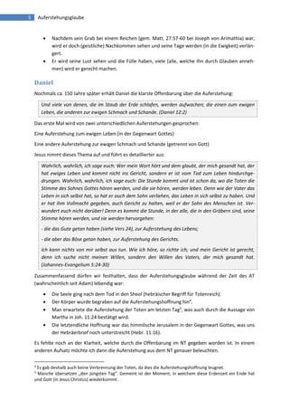5 Auferstehungsglaube 
 Nachdem sein Grab bei einem Reichen (gem. Matt. 27:57-60 bei Joseph von Arimathia) war, wird er doch (geistliche) Nachkommen sehen und seine Tage werden (in die Ewigkeit) verlän- gert. 
 Er wird seine Lust sehen und die Fülle haben, viele (alle, welche Ihn durch Glauben anneh- men) wird er gerecht machen. 
Daniel 
Nochmals ca. 150 Jahre später erhält Daniel die klarste Offenbarung über die Auferstehung: Und viele von denen, die im Staub der Erde schlafen, werden aufwachen; die einen zum ewigen Leben, die anderen zur ewigen Schmach und Schande. (Daniel 12:2) 
Das erste Mal wird von zwei unterschiedlichen Auferstehungen gesprochen: 
Eine Auferstehung zum ewigen Leben (in der Gegenwart Gottes) 
Eine andere Auferstehung zur ewigen Schmach und Schande (getrennt von Gott) 
Jesus nimmt dieses Thema auf und führt es detaillierter aus: Wahrlich, wahrlich, ich sage euch: Wer mein Wort hört und dem glaubt, der mich gesandt hat, der hat ewiges Leben und kommt nicht ins Gericht, sondern er ist vom Tod zum Leben hindurchge- drungen. Wahrlich, wahrlich, ich sage euch: Die Stunde kommt und ist schon da, wo die Toten die Stimme des Sohnes Gottes hören werden, und die sie hören, werden leben. Denn wie der Vater das Leben in sich selbst hat, so hat er auch dem Sohn verliehen, das Leben in sich selbst zu haben. Und er hat ihm Vollmacht gegeben, auch Gericht zu halten, weil er der Sohn des Menschen ist. Ver- wundert euch nicht darüber! Denn es kommt die Stunde, in der alle, die in den Gräbern sind, seine Stimme hören werden, und sie werden hervorgehen: - die das Gute getan haben (siehe Vers 24), zur Auferstehung des Lebens; - die aber das Böse getan haben, zur Auferstehung des Gerichts. Ich kann nichts von mir selbst aus tun. Wie ich höre, so richte ich; und mein Gericht ist gerecht, denn ich suche nicht meinen Willen, sondern den Willen des Vaters, der mich gesandt hat. (Johannes-Evangelium 5:24-30) 
Zusammenfassend dürfen wir festhalten, dass der Auferstehungsglaube während der Zeit des AT (wahrscheinlich seit Adam) lebendig war: 
 Die Seele ging nach dem Tod in den Sheol (hebräischer Begriff für Totenreich). 
 Der Körper wurde begraben auf die Auferstehungshoffnung hin4. 
 Man erwartete die Auferstehung der Toten am letzten Tag5, was auch durch die Aussage von Martha in Joh. 11:24 bestätigt wird. 
 Die letztendliche Hoffnung war das himmlische Jerusalem in der Gegenwart Gottes, was uns der Hebräerbrief noch unterstreicht (Hebr. 11:16). 
Es fehlte noch an der Klarheit, welche durch die Offenbarung im NT gegeben worden ist. In einem anderen Aufsatz möchte ich dann die Auferstehung aus dem NT genauer beleuchten. 
4 Es gab deshalb auch keine Verbrennung der Toten, da dies die Auferstehungshoffnung leugnet. 
5 Manche übersetzen „den jüngsten Tag“. Gemeint ist der Moment, in welchem diese Erdenzeit ein Ende hat und Gott (in Jesus Christus) wiederkommt. 