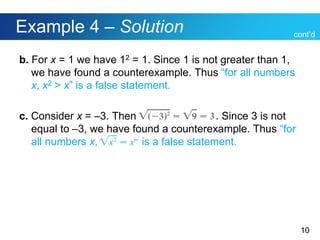 10
Example 4 – Solution
b. For x = 1 we have 12 = 1. Since 1 is not greater than 1,
we have found a counterexample. Thus “for all numbers
x, x2 > x” is a false statement.
c. Consider x = –3. Then . . Since 3 is not
equal to –3, we have found a counterexample. Thus “for
all numbers x, is a false statement.
cont’d
 