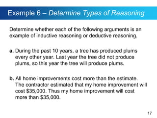 17
Example 6 – Determine Types of Reasoning
Determine whether each of the following arguments is an
example of inductive reasoning or deductive reasoning.
a. During the past 10 years, a tree has produced plums
every other year. Last year the tree did not produce
plums, so this year the tree will produce plums.
b. All home improvements cost more than the estimate.
The contractor estimated that my home improvement will
cost $35,000. Thus my home improvement will cost
more than $35,000.
 
