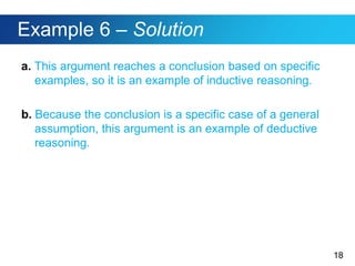 18
Example 6 – Solution
a. This argument reaches a conclusion based on specific
examples, so it is an example of inductive reasoning.
b. Because the conclusion is a specific case of a general
assumption, this argument is an example of deductive
reasoning.
 