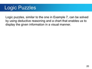 20
Logic Puzzles
Logic puzzles, similar to the one in Example 7, can be solved
by using deductive reasoning and a chart that enables us to
display the given information in a visual manner.
 