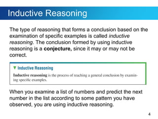 4
Inductive Reasoning
The type of reasoning that forms a conclusion based on the
examination of specific examples is called inductive
reasoning. The conclusion formed by using inductive
reasoning is a conjecture, since it may or may not be
correct.
When you examine a list of numbers and predict the next
number in the list according to some pattern you have
observed, you are using inductive reasoning.
 