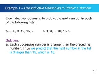 5
Example 1 – Use Inductive Reasoning to Predict a Number
Use inductive reasoning to predict the next number in each
of the following lists.
a. 3, 6, 9, 12, 15, ? b. 1, 3, 6, 10, 15, ?
Solution:
a. Each successive number is 3 larger than the preceding
number. Thus we predict that the next number in the list
is 3 larger than 15, which is 18.
 