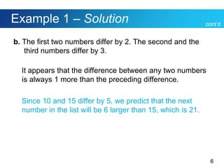 6
Example 1 – Solution
b. The first two numbers differ by 2. The second and the
third numbers differ by 3.
It appears that the difference between any two numbers
is always 1 more than the preceding difference.
Since 10 and 15 differ by 5, we predict that the next
number in the list will be 6 larger than 15, which is 21.
cont’d
 