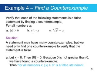 9
Example 4 – Find a Counterexample
Verify that each of the following statements is a false
statement by finding a counterexample.
For all numbers x:
Solution:
A statement may have many counterexamples, but we
need only find one counterexample to verify that the
statement is false.
a. Let x = 0. Then |0| = 0. Because 0 is not greater than 0,
we have found a counterexample.
Thus “for all numbers x, |x| > 0” is a false statement.
 