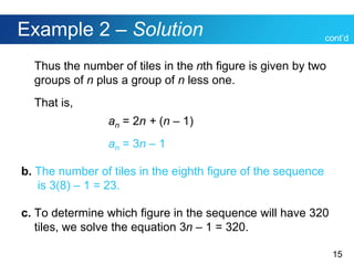15
Example 2 – Solution
Thus the number of tiles in the nth figure is given by two
groups of n plus a group of n less one.
That is,
an = 2n + (n – 1)
an = 3n – 1
b. The number of tiles in the eighth figure of the sequence
is 3(8) – 1 = 23.
c. To determine which figure in the sequence will have 320
tiles, we solve the equation 3n – 1 = 320.
cont’d
 