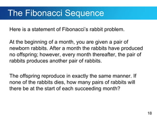 18
The Fibonacci Sequence
Here is a statement of Fibonacci’s rabbit problem.
At the beginning of a month, you are given a pair of
newborn rabbits. After a month the rabbits have produced
no offspring; however, every month thereafter, the pair of
rabbits produces another pair of rabbits.
The offspring reproduce in exactly the same manner. If
none of the rabbits dies, how many pairs of rabbits will
there be at the start of each succeeding month?
 