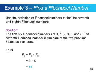23
Example 3 – Find a Fibonacci Number
Use the definition of Fibonacci numbers to find the seventh
and eighth Fibonacci numbers.
Solution:
The first six Fibonacci numbers are 1, 1, 2, 3, 5, and 8. The
seventh Fibonacci number is the sum of the two previous
Fibonacci numbers.
Thus,
F7 = F6 + F5
= 8 + 5
= 13
 