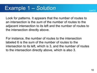 10
Example 1 – Solution
Look for patterns. It appears that the number of routes to
an intersection is the sum of the number of routes to the
adjacent intersection to its left and the number of routes to
the intersection directly above.
For instance, the number of routes to the intersection
labeled 6 is the sum of the number of routes to the
intersection to its left, which is 3, and the number of routes
to the intersection directly above, which is also 3.
cont’d
 