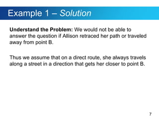 7
Example 1 – Solution
Understand the Problem: We would not be able to
answer the question if Allison retraced her path or traveled
away from point B.
Thus we assume that on a direct route, she always travels
along a street in a direction that gets her closer to point B.
 