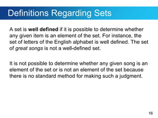 16
Definitions Regarding Sets
A set is well defined if it is possible to determine whether
any given item is an element of the set. For instance, the
set of letters of the English alphabet is well defined. The set
of great songs is not a well-defined set.
It is not possible to determine whether any given song is an
element of the set or is not an element of the set because
there is no standard method for making such a judgment.
 