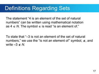 17
Definitions Regarding Sets
The statement “4 is an element of the set of natural
numbers” can be written using mathematical notation
as 4  N. The symbol  is read “is an element of.”
To state that “–3 is not an element of the set of natural
numbers,” we use the “is not an element of” symbol, , and
write –3  N.
 