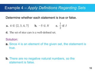 18
Example 4 – Apply Definitions Regarding Sets
Determine whether each statement is true or false.
Solution:
a. Since 4 is an element of the given set, the statement is
true.
b. There are no negative natural numbers, so the
statement is false.
 