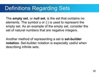20
Definitions Regarding Sets
The empty set, or null set, is the set that contains no
elements. The symbol  or { } is used to represent the
empty set. As an example of the empty set, consider the
set of natural numbers that are negative integers.
Another method of representing a set is set-builder
notation. Set-builder notation is especially useful when
describing infinite sets.
 
