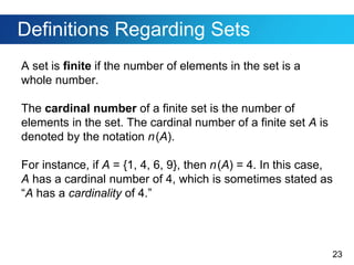 23
Definitions Regarding Sets
A set is finite if the number of elements in the set is a
whole number.
The cardinal number of a finite set is the number of
elements in the set. The cardinal number of a finite set A is
denoted by the notation n(A).
For instance, if A = {1, 4, 6, 9}, then n(A) = 4. In this case,
A has a cardinal number of 4, which is sometimes stated as
“A has a cardinality of 4.”
 