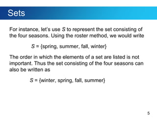 5
Sets
For instance, let’s use S to represent the set consisting of
the four seasons. Using the roster method, we would write
S = {spring, summer, fall, winter}
The order in which the elements of a set are listed is not
important. Thus the set consisting of the four seasons can
also be written as
S = {winter, spring, fall, summer}
 