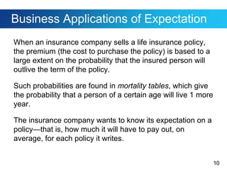 10
Business Applications of Expectation
When an insurance company sells a life insurance policy,
the premium (the cost to purchase the policy) is based to a
large extent on the probability that the insured person will
outlive the term of the policy.
Such probabilities are found in mortality tables, which give
the probability that a person of a certain age will live 1 more
year.
The insurance company wants to know its expectation on a
policy—that is, how much it will have to pay out, on
average, for each policy it writes.
 