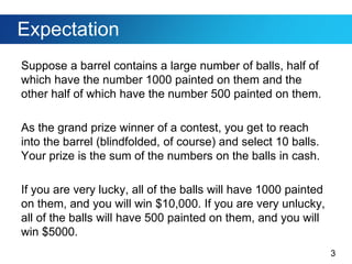 3
Expectation
Suppose a barrel contains a large number of balls, half of
which have the number 1000 painted on them and the
other half of which have the number 500 painted on them.
As the grand prize winner of a contest, you get to reach
into the barrel (blindfolded, of course) and select 10 balls.
Your prize is the sum of the numbers on the balls in cash.
If you are very lucky, all of the balls will have 1000 painted
on them, and you will win $10,000. If you are very unlucky,
all of the balls will have 500 painted on them, and you will
win $5000.
 