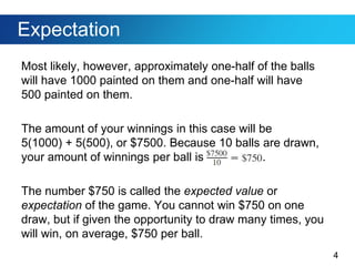 4
Expectation
Most likely, however, approximately one-half of the balls
will have 1000 painted on them and one-half will have
500 painted on them.
The amount of your winnings in this case will be
5(1000) + 5(500), or $7500. Because 10 balls are drawn,
your amount of winnings per ball is .
The number $750 is called the expected value or
expectation of the game. You cannot win $750 on one
draw, but if given the opportunity to draw many times, you
will win, on average, $750 per ball.
 