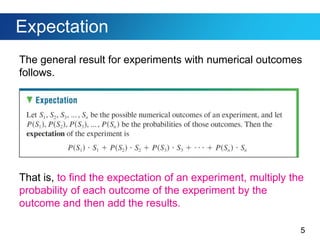 5
Expectation
The general result for experiments with numerical outcomes
follows.
That is, to find the expectation of an experiment, multiply the
probability of each outcome of the experiment by the
outcome and then add the results.
 