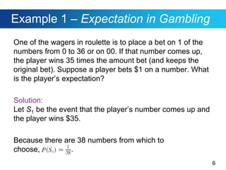 6
Example 1 – Expectation in Gambling
One of the wagers in roulette is to place a bet on 1 of the
numbers from 0 to 36 or on 00. If that number comes up,
the player wins 35 times the amount bet (and keeps the
original bet). Suppose a player bets $1 on a number. What
is the player’s expectation?
Solution:
Let S1 be the event that the player’s number comes up and
the player wins $35.
Because there are 38 numbers from which to
choose, .
 