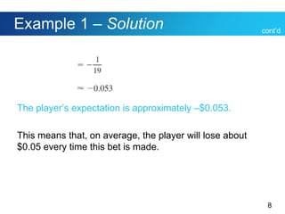 8
Example 1 – Solution
The player’s expectation is approximately –$0.053.
This means that, on average, the player will lose about
$0.05 every time this bet is made.
cont’d
 