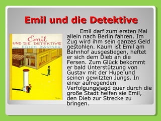 Emil und die Detektive
              Emil darf zum ersten Mal
        allein nach Berlin fahren. Im
        Zug wird ihm sein ganzes Geld
        gestohlen. Kaum ist Emil am
        Bahnhof ausgestiegen, heftet
        er sich dem Dieb an die
        Fersen. Zum Glück bekommt
        er bald Unterstützung von
        Gustav mit der Hupe und
        seinen gewitzten Jungs. In
        einer aufregenden
        Verfolgungsjagd quer durch die
        große Stadt helfen sie Emil,
        den Dieb zur Strecke zu
        bringen.
 