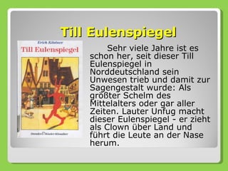 Till Eulenspiegel
         Sehr viele Jahre ist es
    schon her, seit dieser Till
    Eulenspiegel in
    Norddeutschland sein
    Unwesen trieb und damit zur
    Sagengestalt wurde: Als
    größter Schelm des
    Mittelalters oder gar aller
    Zeiten. Lauter Unfug macht
    dieser Eulenspiegel - er zieht
    als Clown über Land und
    führt die Leute an der Nase
    herum.
 