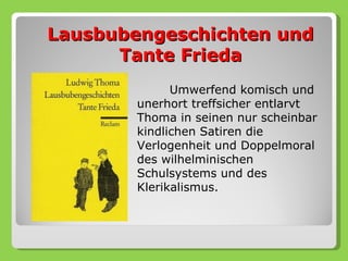 Lausbubengeschichten und
      Tante Frieda
              Umwerfend komisch und
        unerhort treffsicher entlarvt
        Thoma in seinen nur scheinbar
        kindlichen Satiren die
        Verlogenheit und Doppelmoral
        des wilhelminischen
        Schulsystems und des
        Klerikalismus.
 