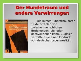 Der Hundetraum und
andere Verwirrungen
         Die kurzen, überschaubaren
     Texte erzählen von
     zwischenmenschlichen
     Beziehungen, die jeder
     nachvollziehen kann. Zugleich
     vermitteln sie einen Eindruck
     von deutscher Lebensrealität.
 