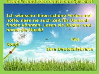 Liebe Freunde der deutschen Sprache!


Ich wünsche ihnen schöne Ferien und
hoffe, dass sie auch Zeit für Deutsch
finden könnten. Lesen sie Bücher und
hören sie Musik!

                           Viel
Spaß!
                 Ihre Deutschlehrerin
 