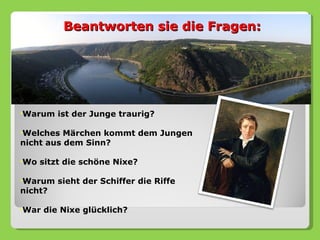 Beantworten sie die Fragen:




•Warum    ist der Junge traurig?

•Welches  Märchen kommt dem Jungen
nicht aus dem Sinn?

•Wo   sitzt die schöne Nixe?

•Warum    sieht der Schiffer die Riffe
nicht?

•War   die Nixe glücklich?
 