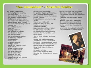 “Der Handschuh” - Friedrich Schiller
Vor seinem Löwengarten,               Und der König winkt wieder,             Und mit Erstaunen und mit Grauen
 Das Kampfspiel zu erwarten,          Da speit das doppelt geöffnete Haus     Sehen’s die Ritter und Edelfrauen,
 Saß König Franz,                     Zwei Leoparden auf einmal aus,          Und gelassen bringt er den Handschuh
 Und um ihn die Großen der Krone,     Die stürzen mit mutiger Kampfbegier     zurück.
 Und rings auf hohem Balkone          Auf das Tigertier;                      Da schallt ihm sein Lob aus jedem
 Die Damen in schönem Kranz.          Das packt sie mit seinen grimmigen      Munde,
 Und wie er winkt mit dem Finger,     Tatzen,                                 Aber mit zärtlichem Liebesblick –
 Auf tut sich der weite Zwinger,      Und der Leu mit Gebrüll                 Er verheißt ihm sein nahes Glück –
 Und hinein mit bedächtigem Schritt   richtet sich auf – da wird’s still,     Empfängt ihn Fräulein Kunigunde.
 Ein Löwe tritt                       Und herum im Kreis,                     Und er wirft ihr den Handschuh ins
 Und sieht sich stumm                 Von Mordsucht heiß,                     Gesicht:
 Rings um,                            Lagern sich die gräulichen Katzen.      „Den Dank, Dame, begehr ich nicht“,
 Mit langem Gähnen,                   Da fällt von des Altans Rand            Und verlässt sie zur selben Stunde.
 Und schüttelt die Mähnen             Ein Handschuh von schöner Hand
 Und streckt die Glieder              Zwischen den Tiger und den Leun
 Und legt sich nieder.                Mitten hinein.
 Und der König winkt wieder,           Und zu Ritter Delorges spottender
 Da öffnet sich behend                Weis’
 Ein zweites Tor,                     Wendet sich Fräulein Kunigund:
 Daraus rennt                         „Herr Ritter, ist Eure Lieb’ so heiß,
 Mit wildem Sprunge                   wie Ihr mir’s schwört zu jeder Stund,
 Ein Tiger hervor.                    Ei, so hebt mir den Handschuh auf.“
 Wie der den Löwen erschaut,          Und der Ritter in schnellem Lauf
 Brüllt er laut,                      Steigt hinab in den furchtbaren
 schlägt mit dem Schweif              Zwinger
 Einen furchtbaren Reif               Mit festem Schritte,
 Und recket die Zunge,                Und aus der Ungeheuer Mitte
 Und im Kreise scheu                  Nimmt er den Handschuh mit keckem
 Umgeht er den Leu                    Finger.
 Grimmig schnurrend;
 Darauf streckt er sich murrend
 Zur Seite nieder.
 