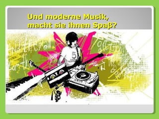 Und moderne Musik,
macht sie ihnen Spaβ?
 