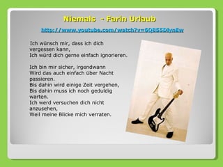 Niemals - Farin Urlaub
    http://www.youtube.com/watch?v=6Q855DlynEw

Ich wünsch mir, dass ich dich
vergessen kann,
Ich würd dich gerne einfach ignorieren.

Ich bin mir sicher, irgendwann
Wird das auch einfach über Nacht
passieren.
Bis dahin wird einige Zeit vergehen,
Bis dahin muss ich noch geduldig
warten.
Ich werd versuchen dich nicht
anzusehen,
Weil meine Blicke mich verraten.
 
