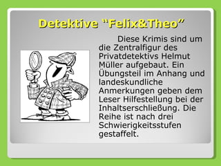 Detektive “Felix&Theo”
              Diese Krimis sind um
         die Zentralfigur des
         Privatdetektivs Helmut
         Müller aufgebaut. Ein
         Übungsteil im Anhang und
         landeskundliche
         Anmerkungen geben dem
         Leser Hilfestellung bei der
         Inhaltserschließung. Die
         Reihe ist nach drei
         Schwierigkeitsstufen
         gestaffelt.
 