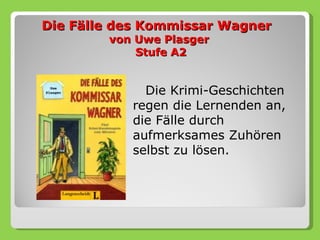 Die Fälle des Kommissar Wagner
        von Uwe Plasger
            Stufe A2


             Die Krimi-Geschichten
           regen die Lernenden an,
           die Fälle durch
           aufmerksames Zuhören
           selbst zu lösen.
 