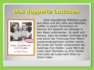 Das doppelte Lottchen
             Zwei neunjährige Mädchen,Luise
       aus Wien und die Lotte aus München,
       treffen in einem Ferienheim im
       fiktiven Ort Seebühl am Bühlsee in
       den Alpen aufeinander. Es stellt sich
       heraus, dass die beiden Zwillinge sind
       und durch die Trennung ihrer Eltern
       auseinandergerissen worden waren.
       Am Ende der Ferien vertauschen die
       Zwillinge ihre Rollen: Luise fährt als
       Lotte nach München zu ihrer Mutter
       und Lotte als Luise nach Wien zu
       ihrem Vater…
 