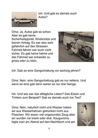 3
Ich: Und gab es damals auch
Autos?
Oma: Ja, Autos gab es schon.
Aber es gab keine
Sicherheitsgürtel, Kindersitze und
keinen Airbag. Es war also sehr
gefahrlich auf den Strassen.
Fahrrad fahren war auch nicht
sicher. Es gab keine helme und
das Fahrrad war entweder zu
gross oder zu klein.
Ich: Gab es eine Gangschaltung vor sechzig jahren?
Oma: Nein, eine Gangschaltung gab es nur seltens. Und
wenn es eine gab dann waren es nur drei Gange.
Ich: Und wie war das alltagliche Leben? Das Essen und
Trinken zum Beispiel? Gab es damals auch Ice Tea?
Oma: Nein, naturlich nicht und Wasser haben
wir aus Wasserhahnen getrunken nicht aus
Flaschen. Wir assen viel ungesundes Zeug aber
wir wurden nie krank oder dick. Kaugummis
legte man am Abend auf den Nachttisch und am
 