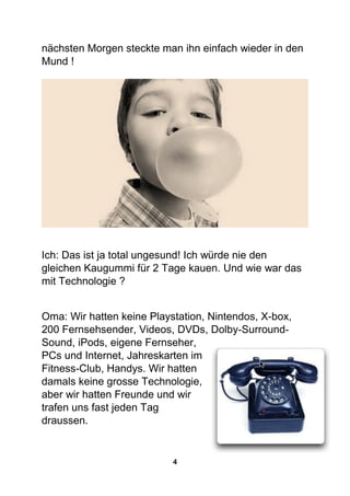 4
nächsten Morgen steckte man ihn einfach wieder in den
Mund !
Ich: Das ist ja total ungesund! Ich würde nie den
gleichen Kaugummi für 2 Tage kauen. Und wie war das
mit Technologie ?
Oma: Wir hatten keine Playstation, Nintendos, X-box,
200 Fernsehsender, Videos, DVDs, Dolby-Surround-
Sound, iPods, eigene Fernseher,
PCs und Internet, Jahreskarten im
Fitness-Club, Handys. Wir hatten
damals keine grosse Technologie,
aber wir hatten Freunde und wir
trafen uns fast jeden Tag
draussen.
 